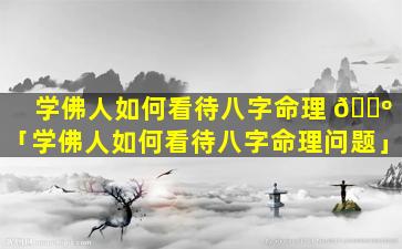 学佛人如何看待八字命理 🌺 「学佛人如何看待八字命理问题」